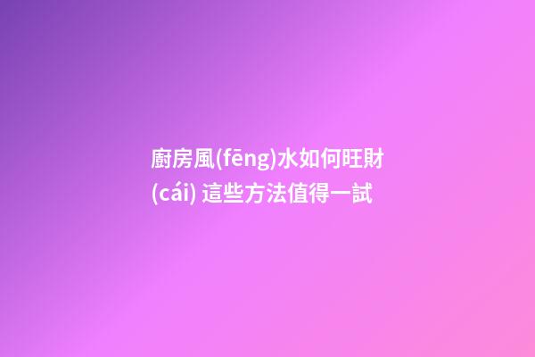 廚房風(fēng)水如何旺財(cái) 這些方法值得一試